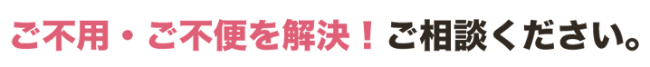 ご不用・ご不便を解決!ご相談ください。